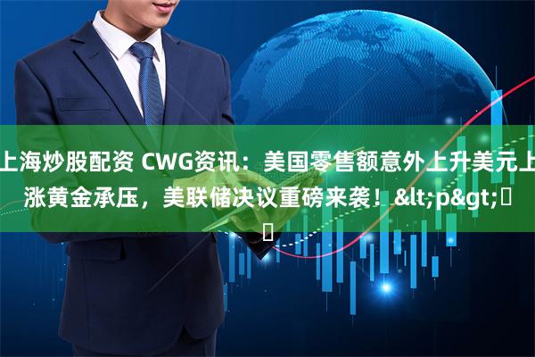 上海炒股配資 CWG資訊：美國零售額意外上升美元上漲黃金承壓，美聯儲決議重磅來襲！<p>?