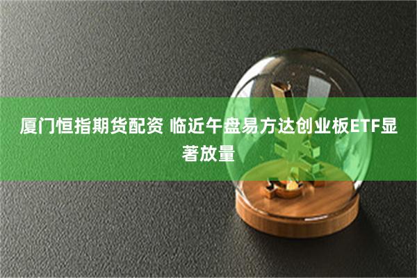 廈門恒指期貨配資 臨近午盤易方達創業板ETF顯著放量